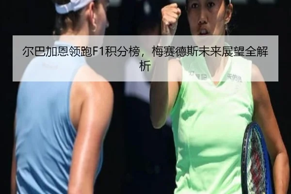 尔巴加恩领跑F1积分榜，梅赛德斯未来展望全解析